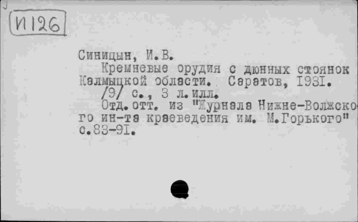 ﻿Синицын, И.В.
Кремневые орудия с дюнных стоянок Калмыцкой области. Саратов, 1931.
/9/ с., 3 л. илл.
Отд.отт. из "Журнала Нижне-Волжско го ин-та краеведения им. М. Горького" с.83-91.